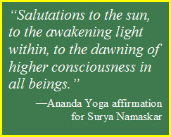 Text Box: “Salutations to the sun, to the awakening light within, to the dawning of higher consciousness in all beings.”  —Ananda Yoga affirmation   for Surya Namaskar