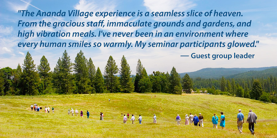 The Ananda Village experience is a seemless slice of heaven.  From the gracious staff, immaculate grounds and gardens, and high vibration meals. I've never been in an environment where every human smiles so warmly. My seminar participants glowed. - Guest group leader